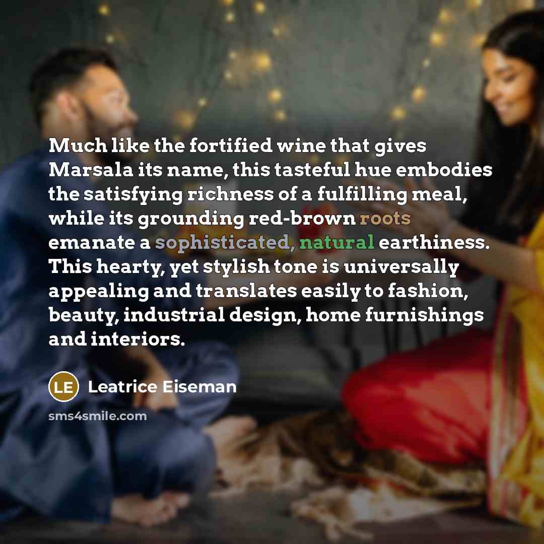 “Much like the fortified wine that gives Marsala its name, this tasteful hue embodies the satisfying richness of a fulfilling meal, while its grounding red-brown roots emanate a sophisticated, natural earthiness. This hearty, yet stylish tone is universally appealing and translates easily to…” quote by Leatrice Eiseman