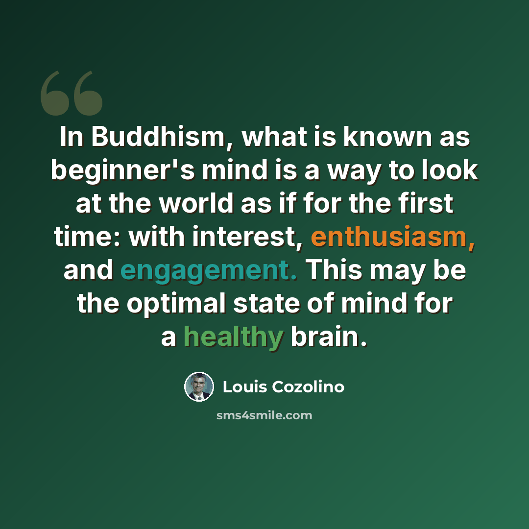 “In Buddhism, what is known as beginner's mind is a way to look at the world as if for the first time: with interest, enthusiasm, and engagement. This may be the optimal state of mind for a healthy brain.” quote by Louis Cozolino