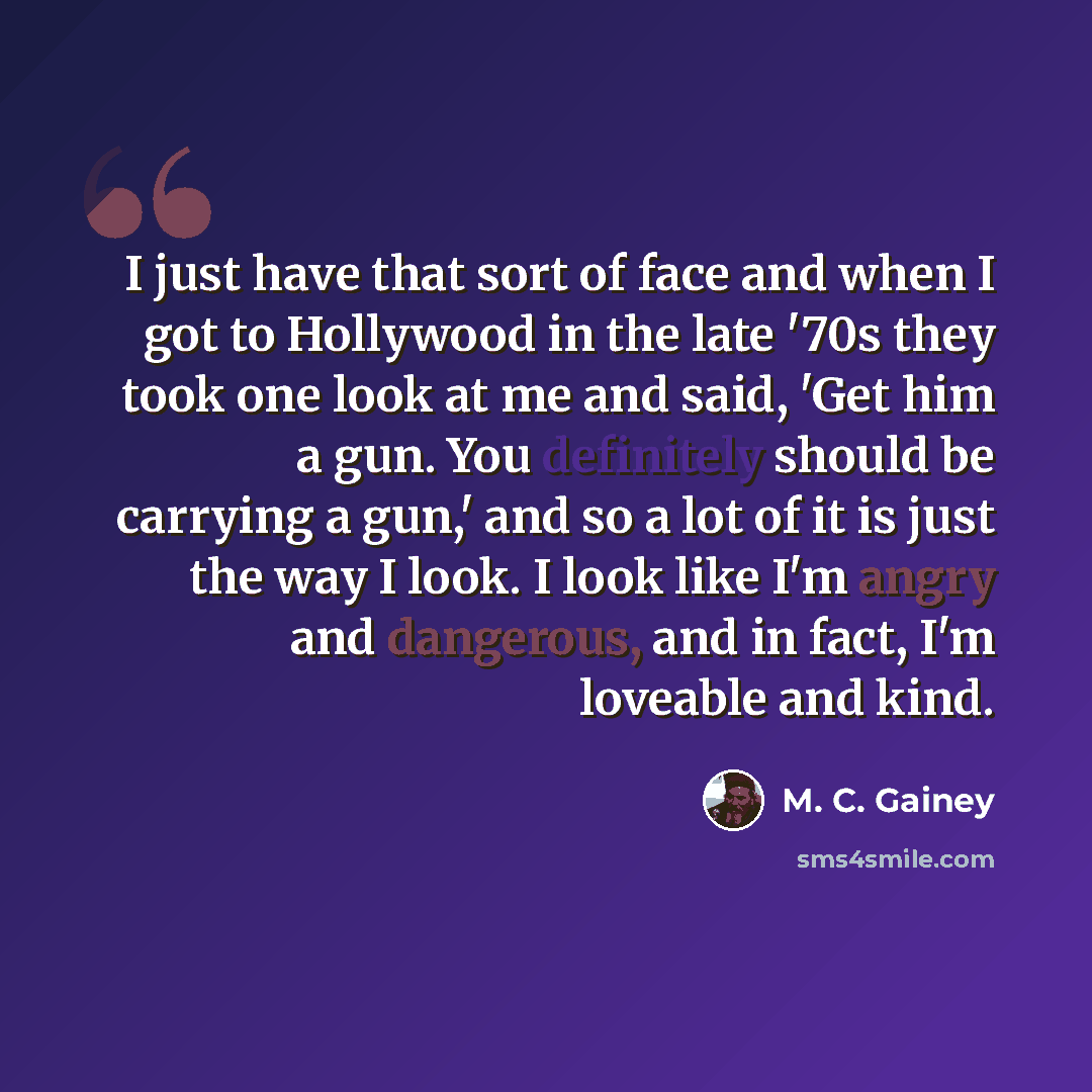 “I just have that sort of face and when I got to Hollywood in the late '70s they took one look at me and said, 'Get him a gun. You definitely should be carrying a gun,' and so a lot of it is just the way I look. I look like I'm angry and dangerous, and in fact, I'm loveable and kind.” quote by M. C. Gainey