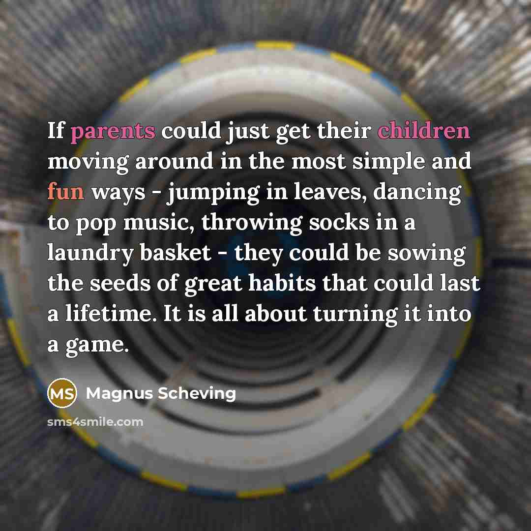 “If parents could just get their children moving around in the most simple and fun ways - jumping in leaves, dancing to pop music, throwing socks in a laundry basket - they could be sowing the seeds of great habits that could last a lifetime. It is all about turning it into a game.” quote by Magnus Scheving