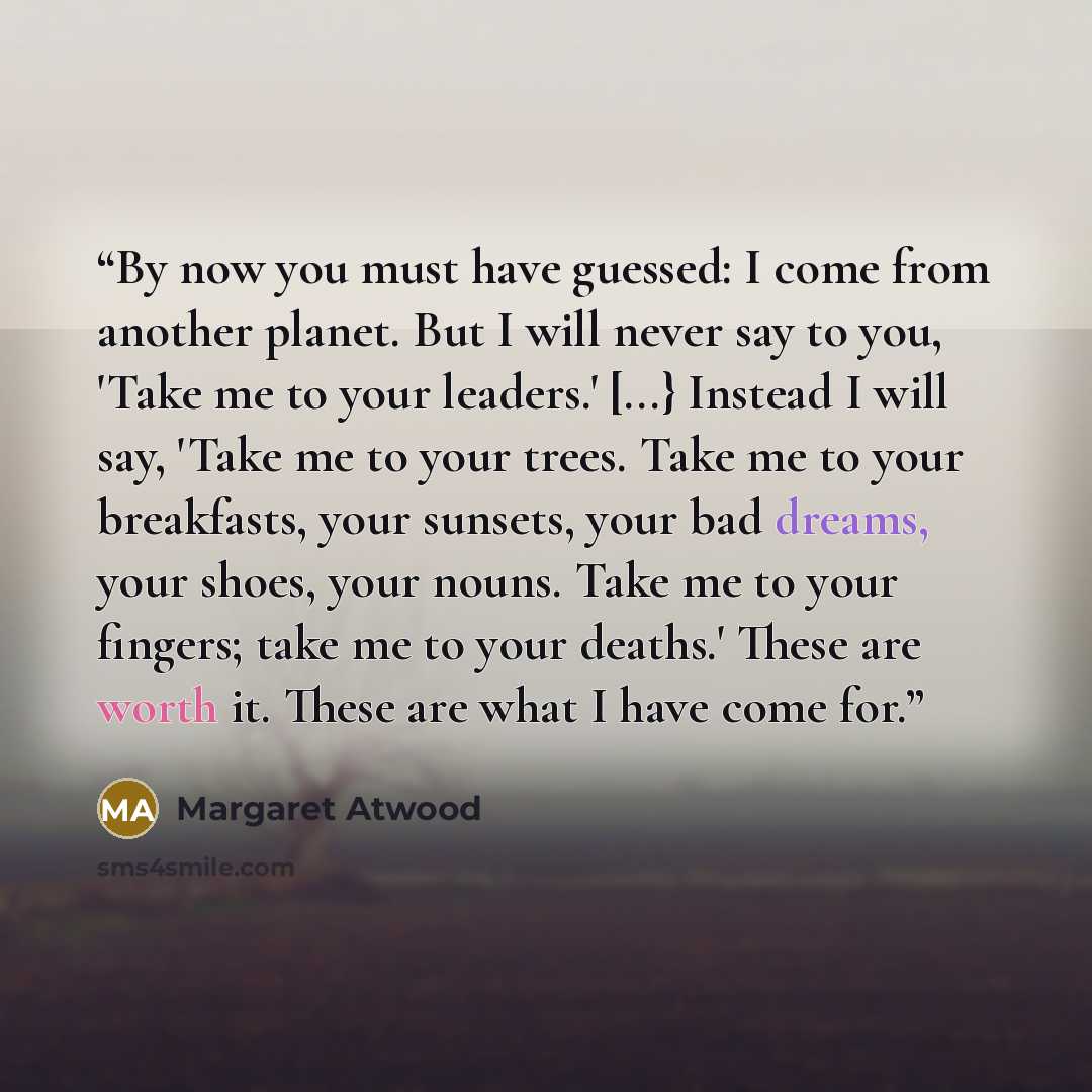 “By now you must have guessed: I come from another planet. But I will never say to you, 'Take me to your leaders.' [...} Instead I will say, 'Take me to your trees. Take me to your breakfasts, your sunsets, your bad dreams, your shoes, your nouns. Take me to your fingers; take me to your deaths.'…” quote by Margaret Atwood