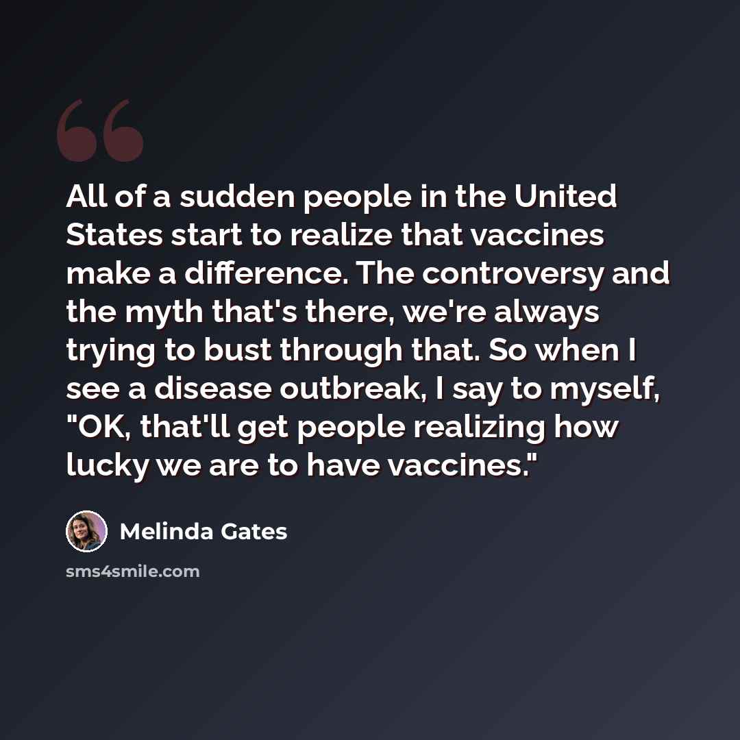 “All of a sudden people in the United States start to realize that vaccines make a difference. The controversy and the myth that's there, we're always trying to bust through that. So when I see a disease outbreak, I say to myself, "OK, that'll get people realizing how lucky we are to have vaccines."” quote by Melinda Gates