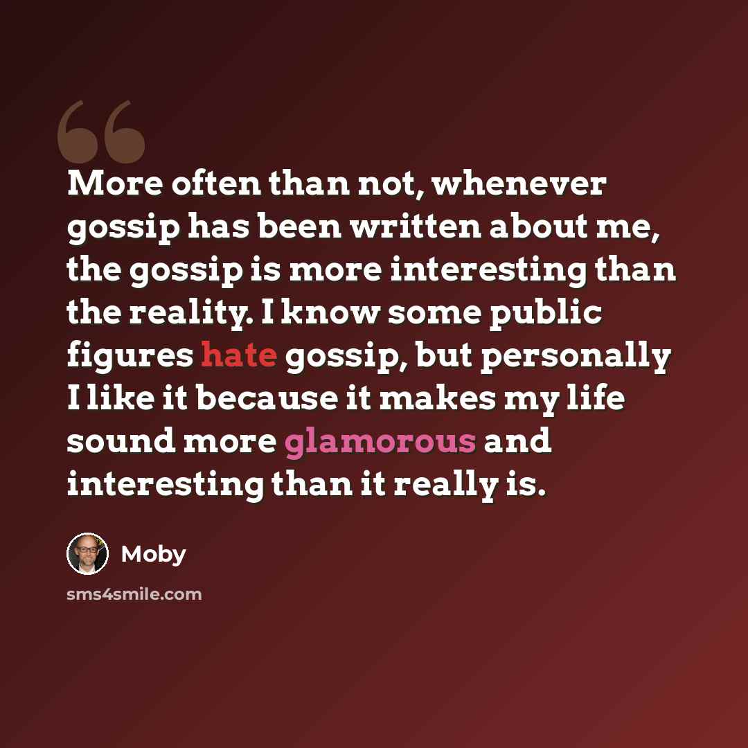 “More often than not, whenever gossip has been written about me, the gossip is more interesting than the reality. I know some public figures hate gossip, but personally I like it because it makes my life sound more glamorous and interesting than it really is.” quote by Moby