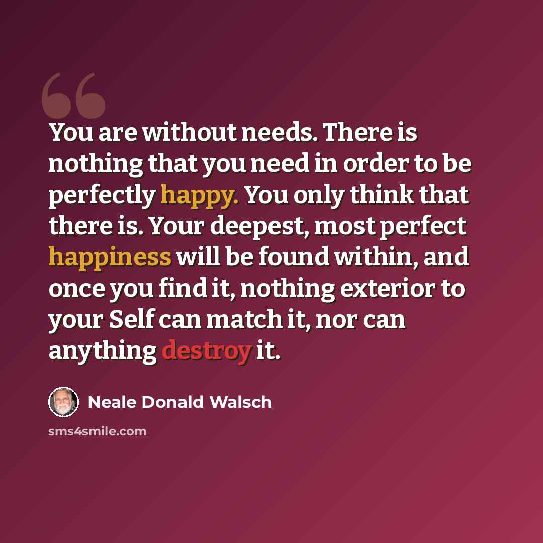 “You are without needs. There is nothing that you need in order to be perfectly happy. You only think that there is. Your deepest, most perfect happiness will be found within, and once you find it, nothing exterior to your Self can match it, nor can anything destroy it.” quote by Neale Donald Walsch