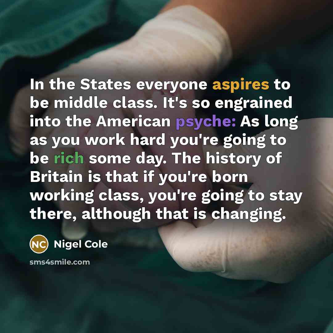 “In the States everyone aspires to be middle class. It's so engrained into the American psyche: As long as you work hard you're going to be rich some day. The history of Britain is that if you're born working class, you're going to stay there, although that is changing.” quote by Nigel Cole