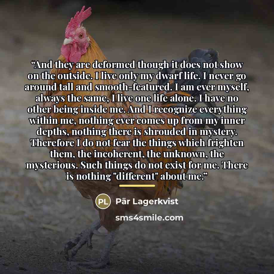 “And they are deformed though it does not show on the outside. I live only my dwarf life. I never go around tall and smooth-featured. I am ever myself, always the same, I live one life alone. I have no other being inside me. And I recognize everything within me, nothing ever comes up from my inner…” quote by Pär Lagerkvist