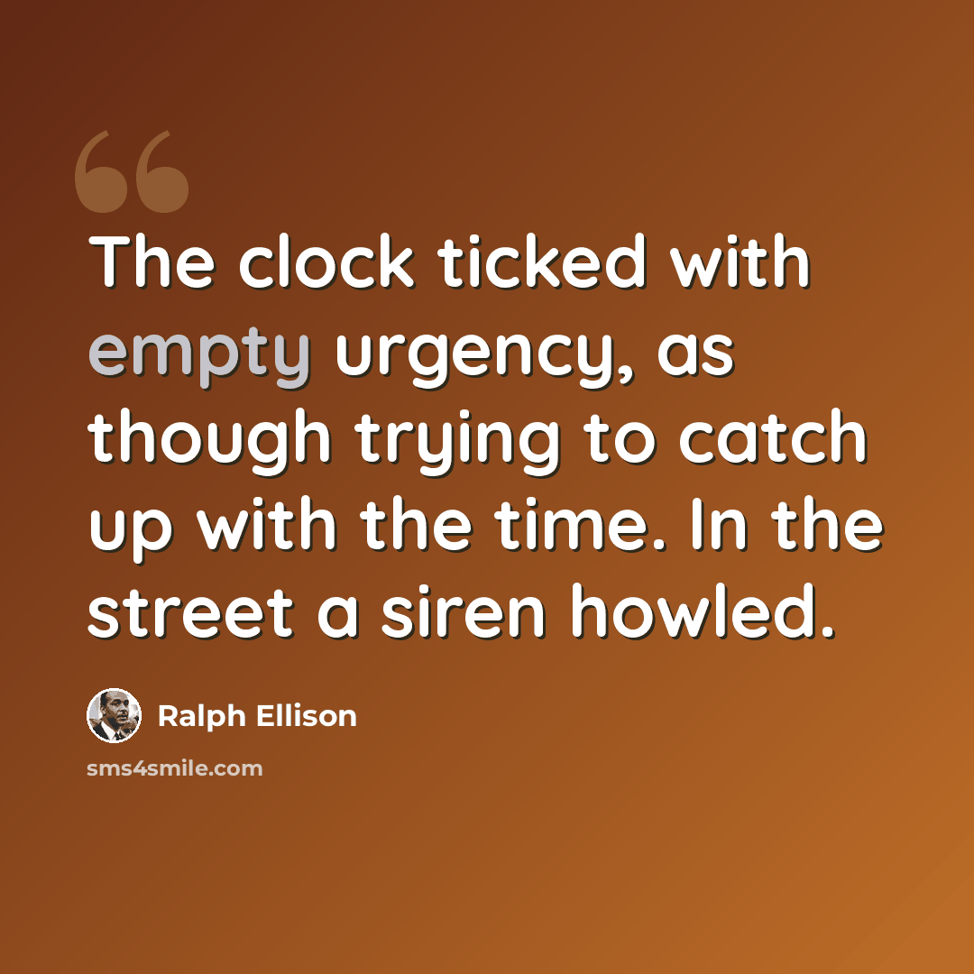 “The clock ticked with empty urgency, as though trying to catch up with the time. In the street a siren howled.” quote by Ralph Ellison