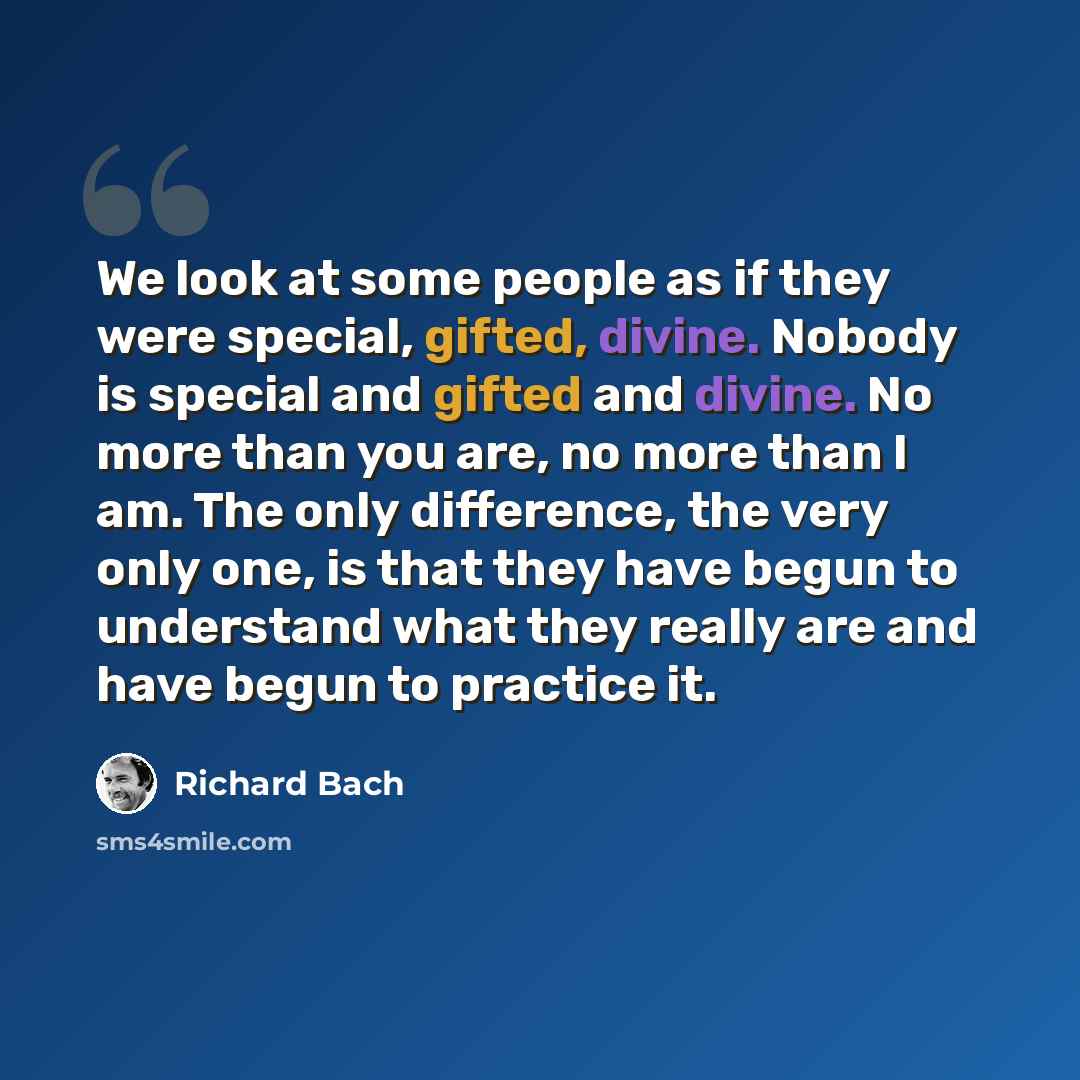 “We look at some people as if they were special, gifted, divine. Nobody is special and gifted and divine. No more than you are, no more than I am. The only difference, the very only one, is that they have begun to understand what they really are and have begun to practice it.” quote by Richard Bach