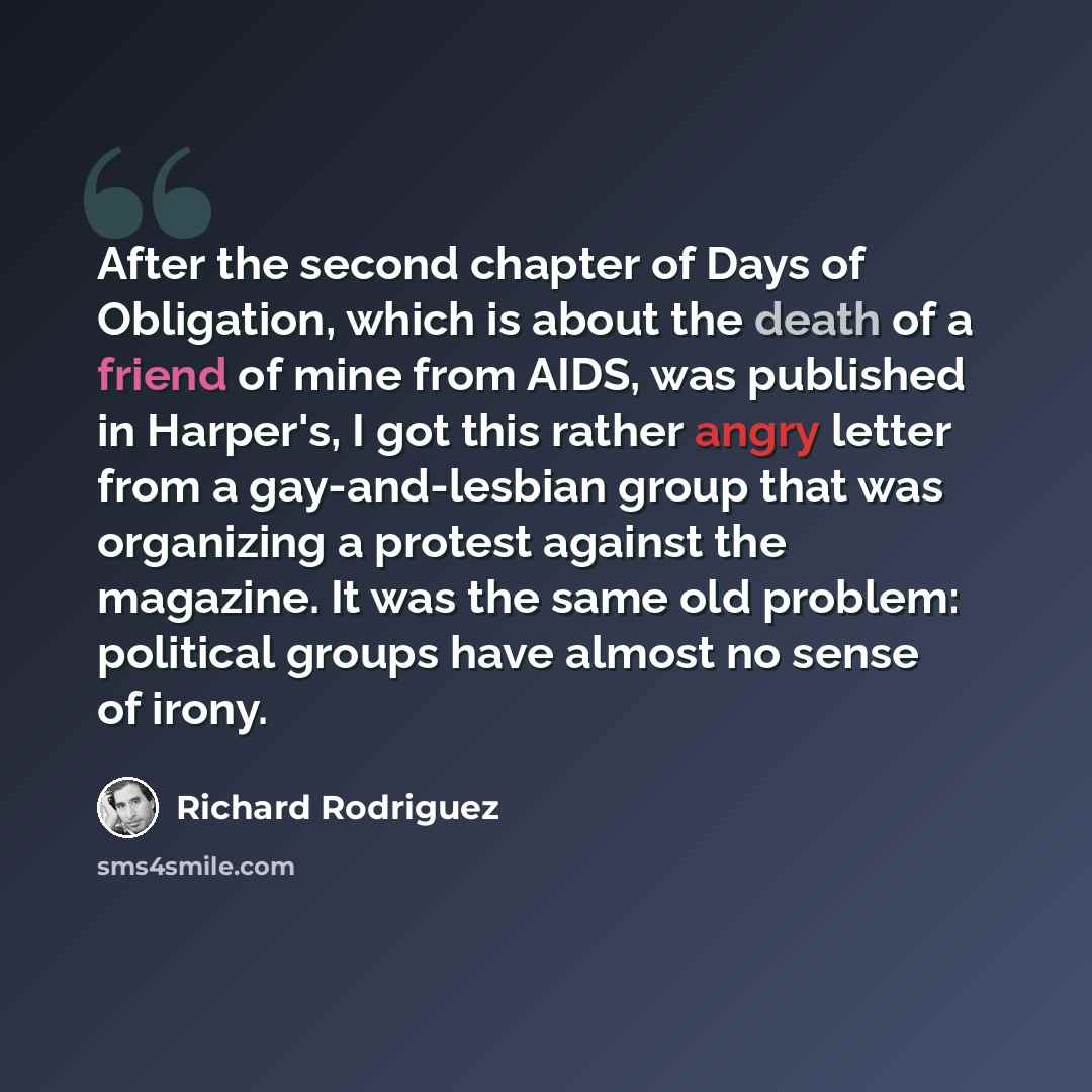 “After the second chapter of Days of Obligation, which is about the death of a friend of mine from AIDS, was published in Harper's, I got this rather angry letter from a gay-and-lesbian group that was organizing a protest against the magazine. It was the same old problem: political groups have…” quote by Richard Rodriguez