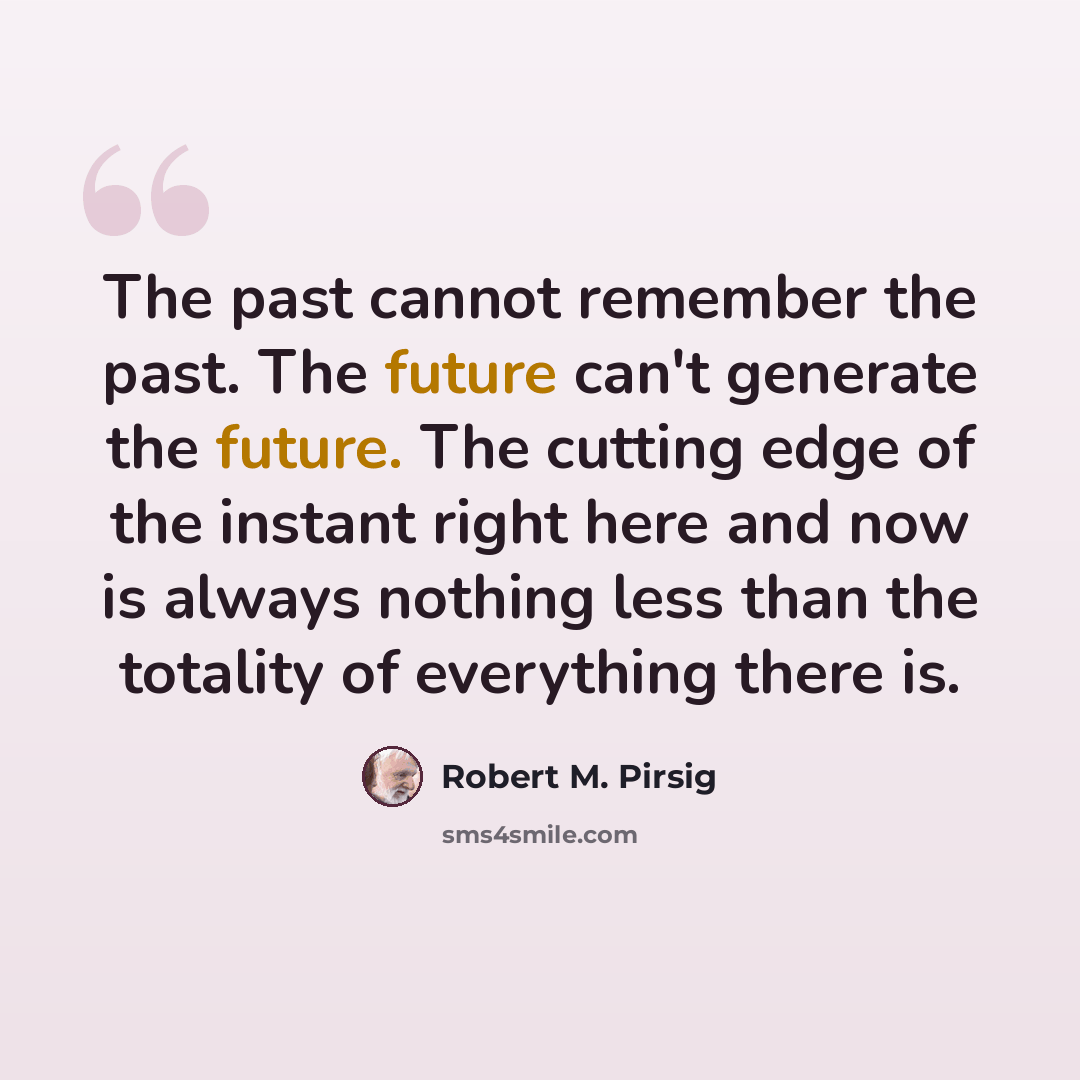 “The past cannot remember the past. The future can't generate the future. The cutting edge of the instant right here and now is always nothing less than the totality of everything there is.” quote by Robert M. Pirsig