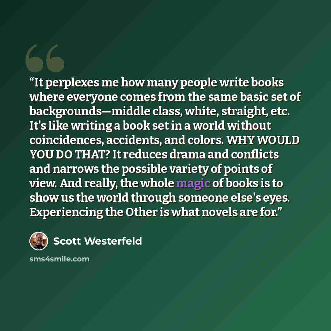 “It perplexes me how many people write books where everyone comes from the same basic set of backgrounds—middle class, white, straight, etc. It's like writing a book set in a world without coincidences, accidents, and colors. WHY WOULD YOU DO THAT? It reduces drama and conflicts and narrows the…” quote by Scott Westerfeld