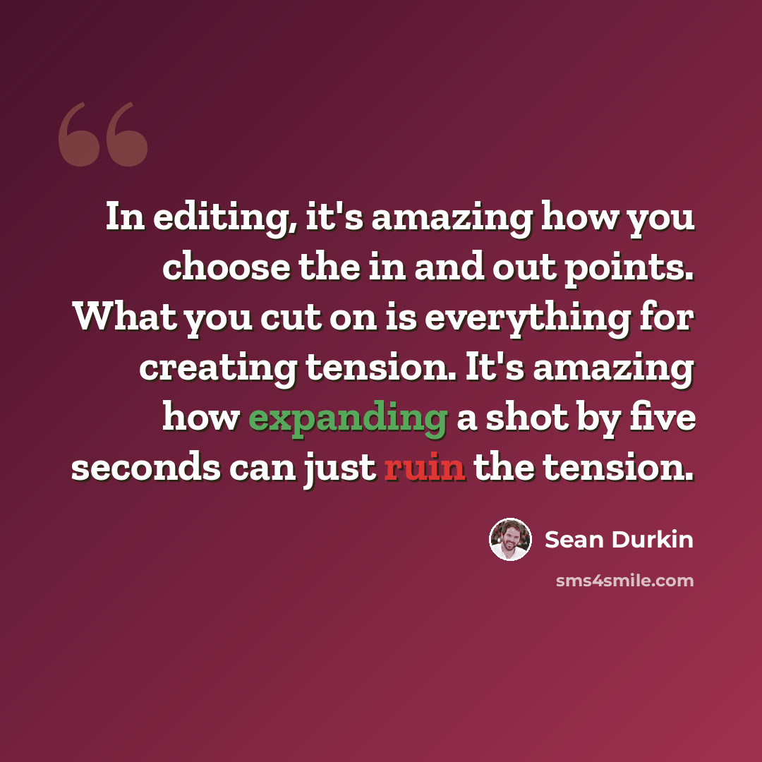 “In editing, it's amazing how you choose the in and out points. What you cut on is everything for creating tension. It's amazing how expanding a shot by five seconds can just ruin the tension.” quote by Sean Durkin