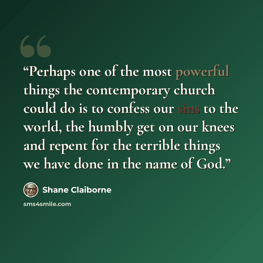 “Perhaps one of the most powerful things the contemporary church could do is to confess our sins to the world, the humbly get on our knees and repent for the terrible things we have done in the name of God.” quote by Shane Claiborne