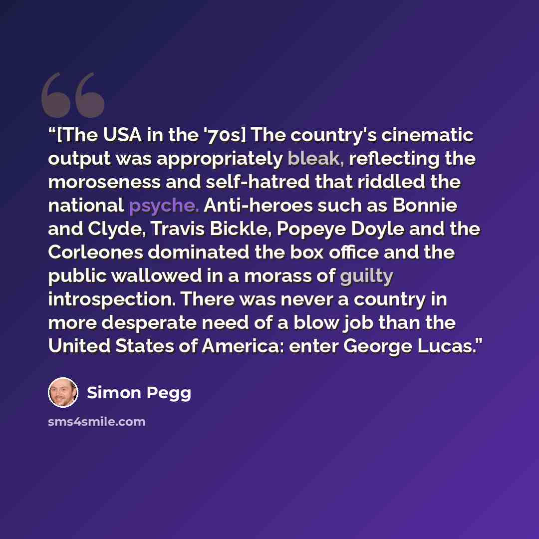 “[The USA in the '70s] The country's cinematic output was appropriately bleak, reflecting the moroseness and self-hatred that riddled the national psyche. Anti-heroes such as Bonnie and Clyde, Travis Bickle, Popeye Doyle and the Corleones dominated the box office and the public wallowed in a morass…” quote by Simon Pegg