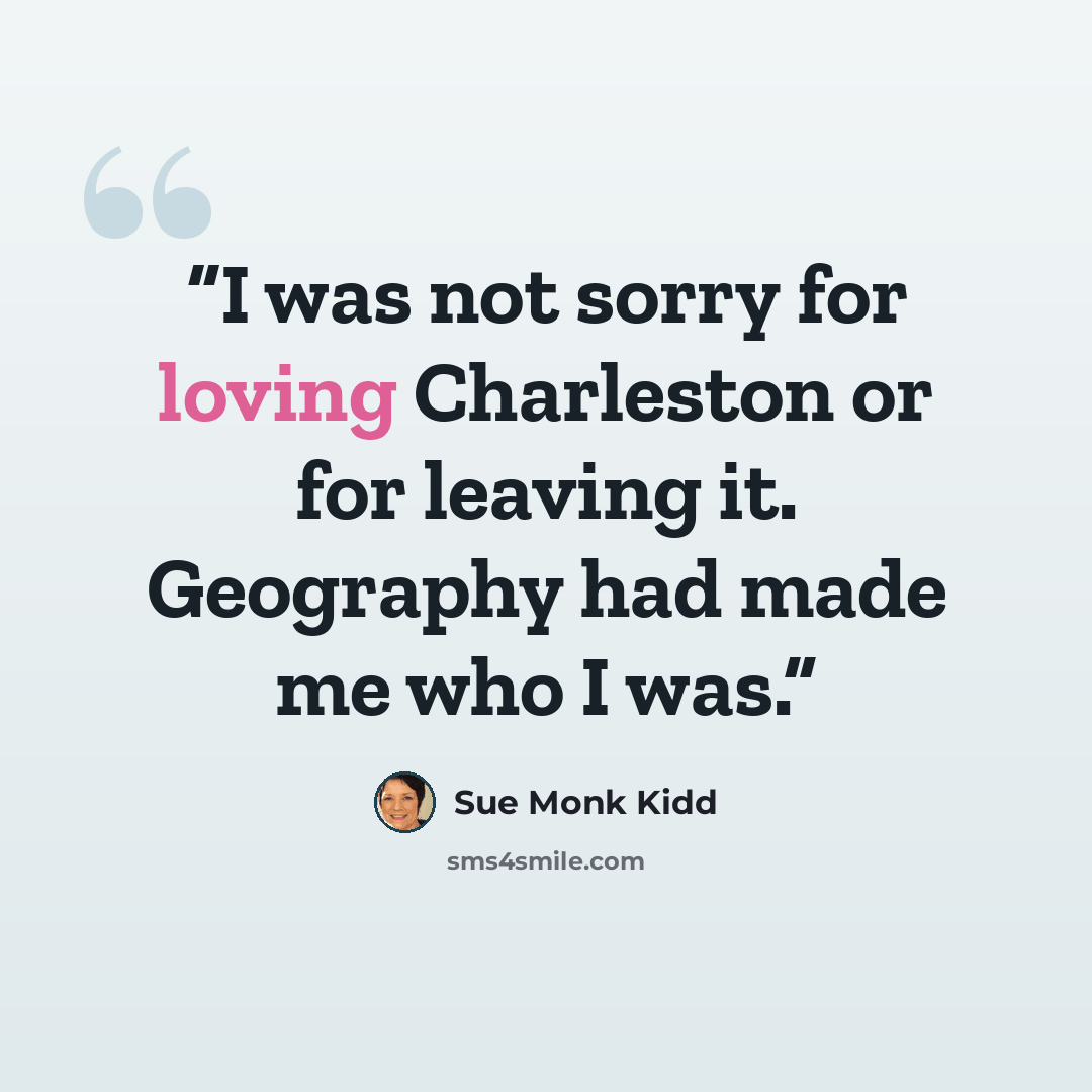 “I was not sorry for loving Charleston or for leaving it. Geography had made me who I was.” quote by Sue Monk Kidd