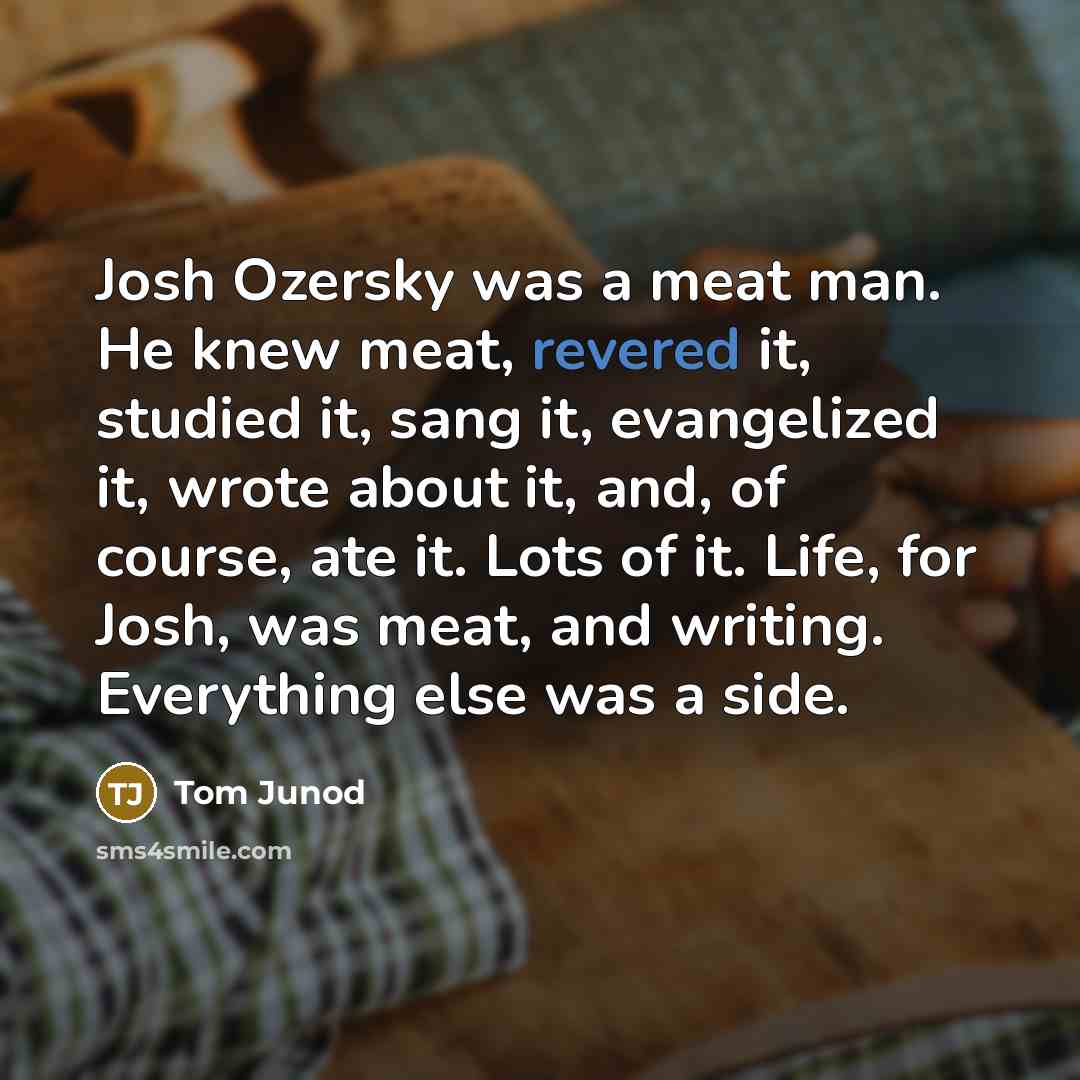 “Josh Ozersky was a meat man. He knew meat, revered it, studied it, sang it, evangelized it, wrote about it, and, of course, ate it. Lots of it. Life, for Josh, was meat, and writing. Everything else was a side.” quote by Tom Junod