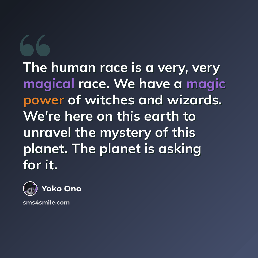 “The human race is a very, very magical race. We have a magic power of witches and wizards. We're here on this earth to unravel the mystery of this planet. The planet is asking for it.” quote by Yoko Ono