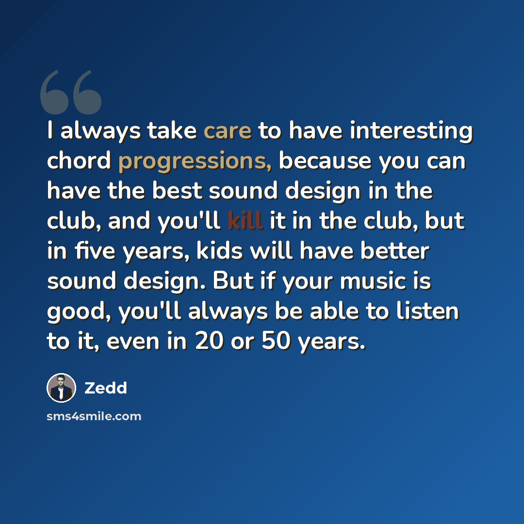 “I always take care to have interesting chord progressions, because you can have the best sound design in the club, and you'll kill it in the club, but in five years, kids will have better sound design. But if your music is good, you'll always be able to listen to it, even in 20 or 50 years.” quote by Zedd