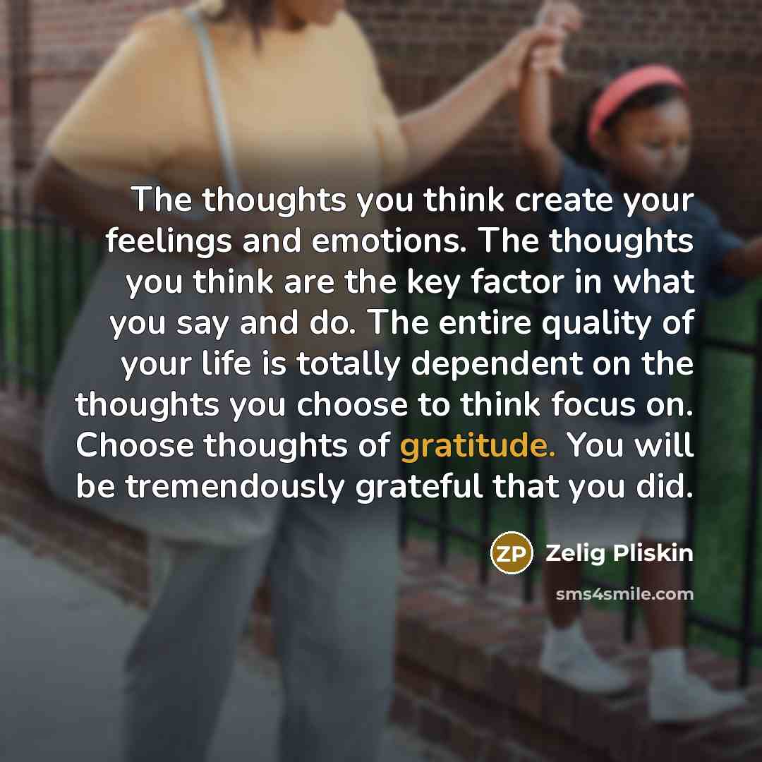 “The thoughts you think create your feelings and emotions. The thoughts you think are the key factor in what you say and do. The entire quality of your life is totally dependent on the thoughts you choose to think focus on. Choose thoughts of gratitude. You will be tremendously grateful that you did.” quote by Zelig Pliskin