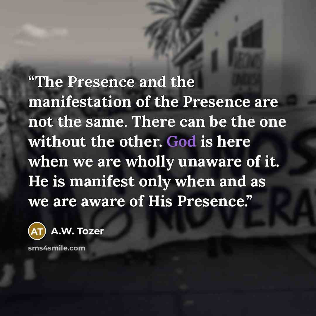 “The Presence and the manifestation of the Presence are not the same. There can be the one without the other. God is here when we are wholly unaware of it. He is manifest only when and as we are aware of His Presence.” quote by A.W. Tozer