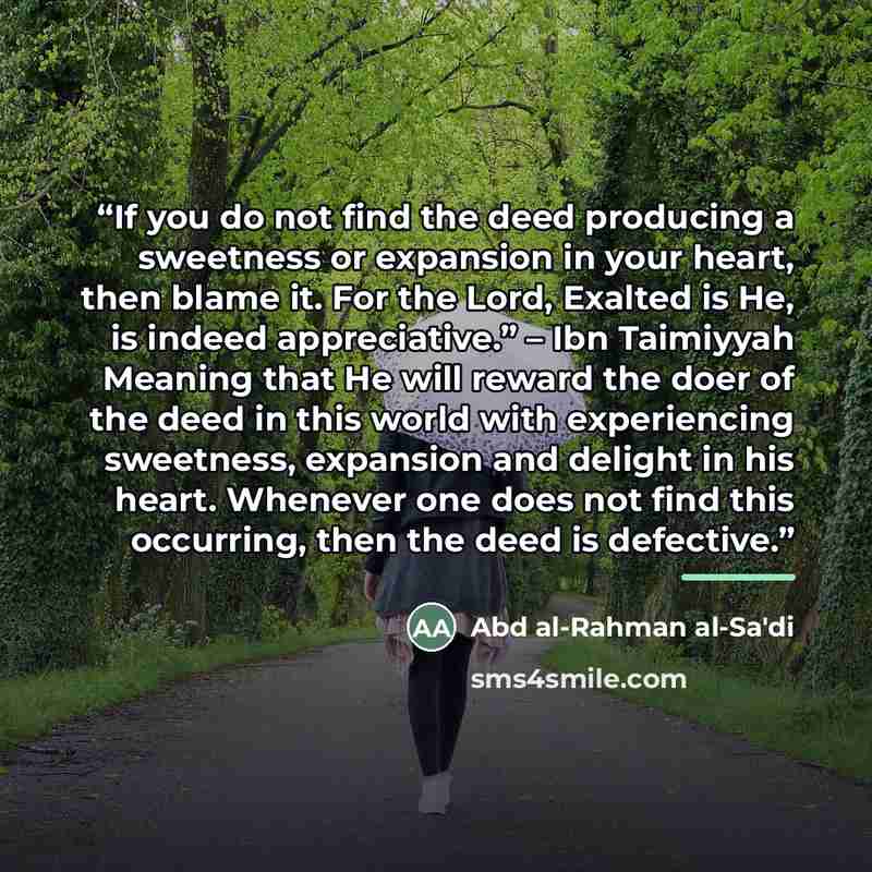 “If you do not find the deed producing a sweetness or expansion in your heart, then blame it. For the Lord, Exalted is He, is indeed appreciative.” – Ibn Taimiyyah Meaning that He will reward the doer of the deed in this world with experiencing sweetness, expansion and delight in his heart…” quote by Abd al-Rahman al-Sa'di