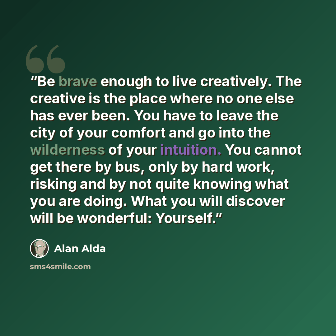 “Be brave enough to live creatively. The creative is the place where no one else has ever been. You have to leave the city of your comfort and go into the wilderness of your intuition. You cannot get there by bus, only by hard work, risking and by not quite knowing what you are doing. What you will…” quote by Alan Alda