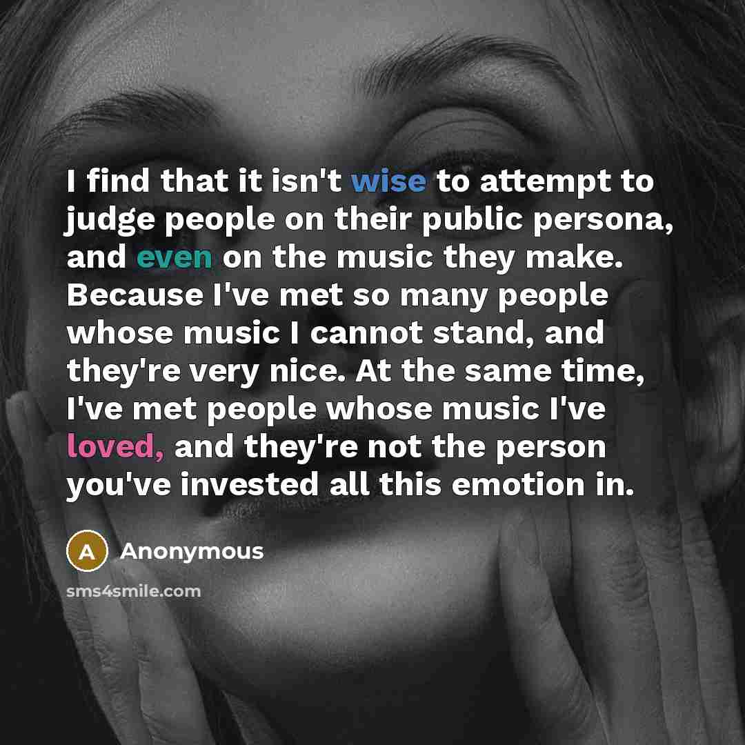 “I find that it isn't wise to attempt to judge people on their public persona, and even on the music they make. Because I've met so many people whose music I cannot stand, and they're very nice. At the same time, I've met people whose music I've loved, and they're not the person you've invested all…” quote by Anonymous