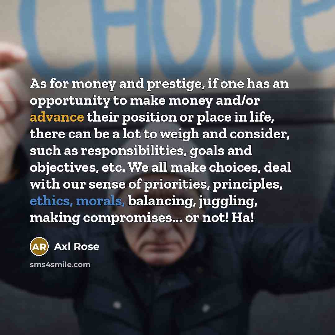 “As for money and prestige, if one has an opportunity to make money and/or advance their position or place in life, there can be a lot to weigh and consider, such as responsibilities, goals and objectives, etc. We all make choices, deal with our sense of priorities, principles, ethics, morals…” quote by Axl Rose