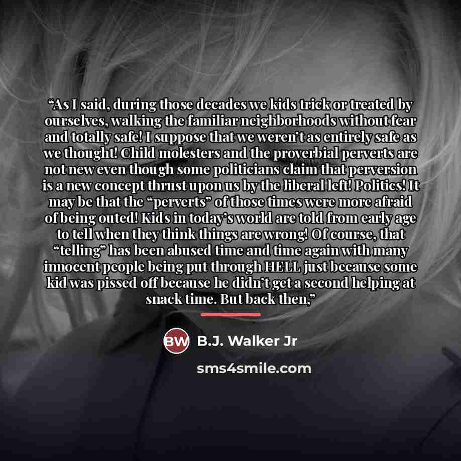 “As I said, during those decades we kids trick or treated by ourselves, walking the familiar neighborhoods without fear and totally safe! I suppose that we weren’t as entirely safe as we thought! Child molesters and the proverbial perverts are not new even though some politicians claim that…” quote by B.J. Walker Jr