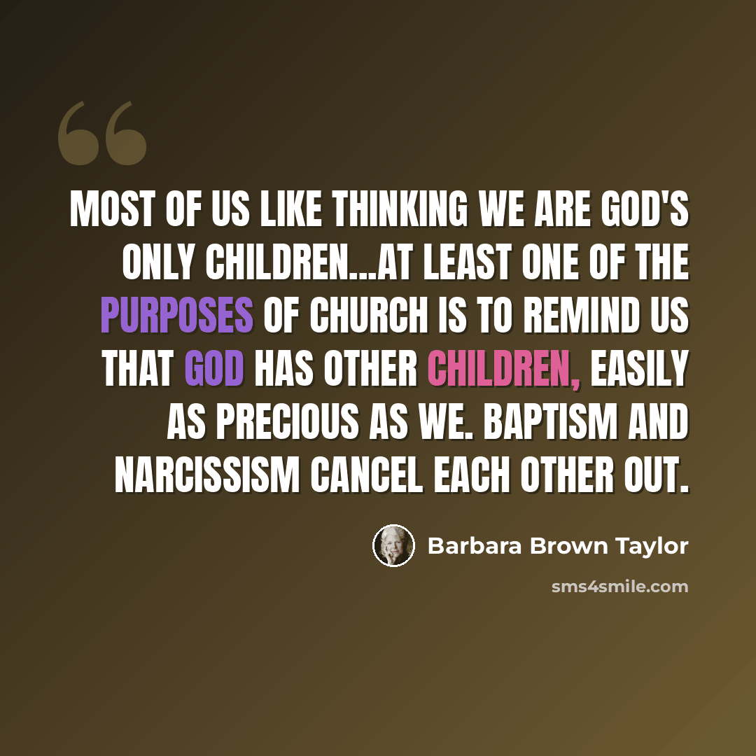 “Most of us like thinking we are God's only children...At least one of the purposes of church is to remind us that God has other children, easily as precious as we. Baptism and narcissism cancel each other out.” quote by Barbara Brown Taylor