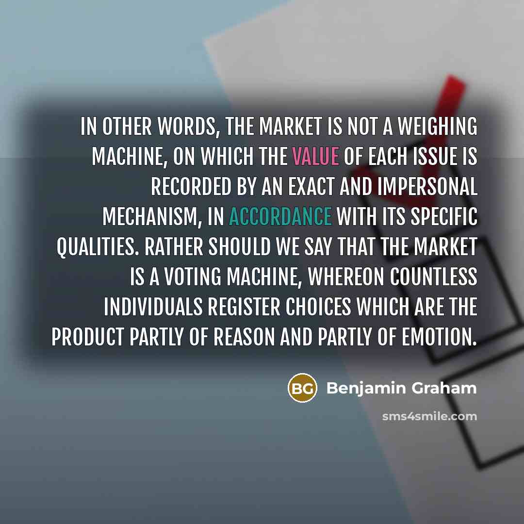 “In other words, the market is not a weighing machine, on which the value of each issue is recorded by an exact and impersonal mechanism, in accordance with its specific qualities. Rather should we say that the market is a voting machine, whereon countless individuals register choices which are the…” quote by Benjamin Graham