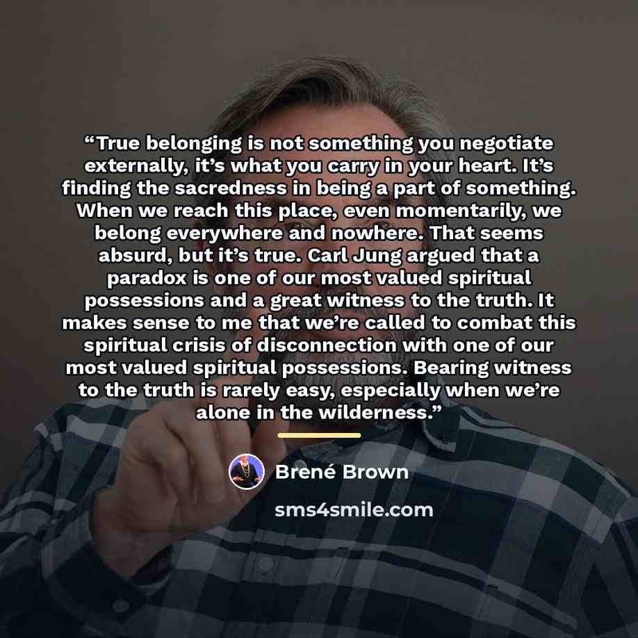 “True belonging is not something you negotiate externally, it’s what you carry in your heart. It’s finding the sacredness in being a part of something. When we reach this place, even momentarily, we belong everywhere and nowhere. That seems absurd, but it’s true. Carl Jung argued that a paradox is…” quote by Brené Brown