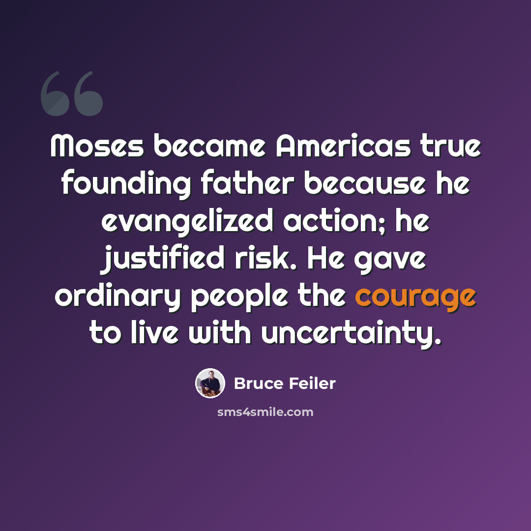 “Moses became Americas true founding father because he evangelized action; he justified risk. He gave ordinary people the courage to live with uncertainty.” quote by Bruce Feiler