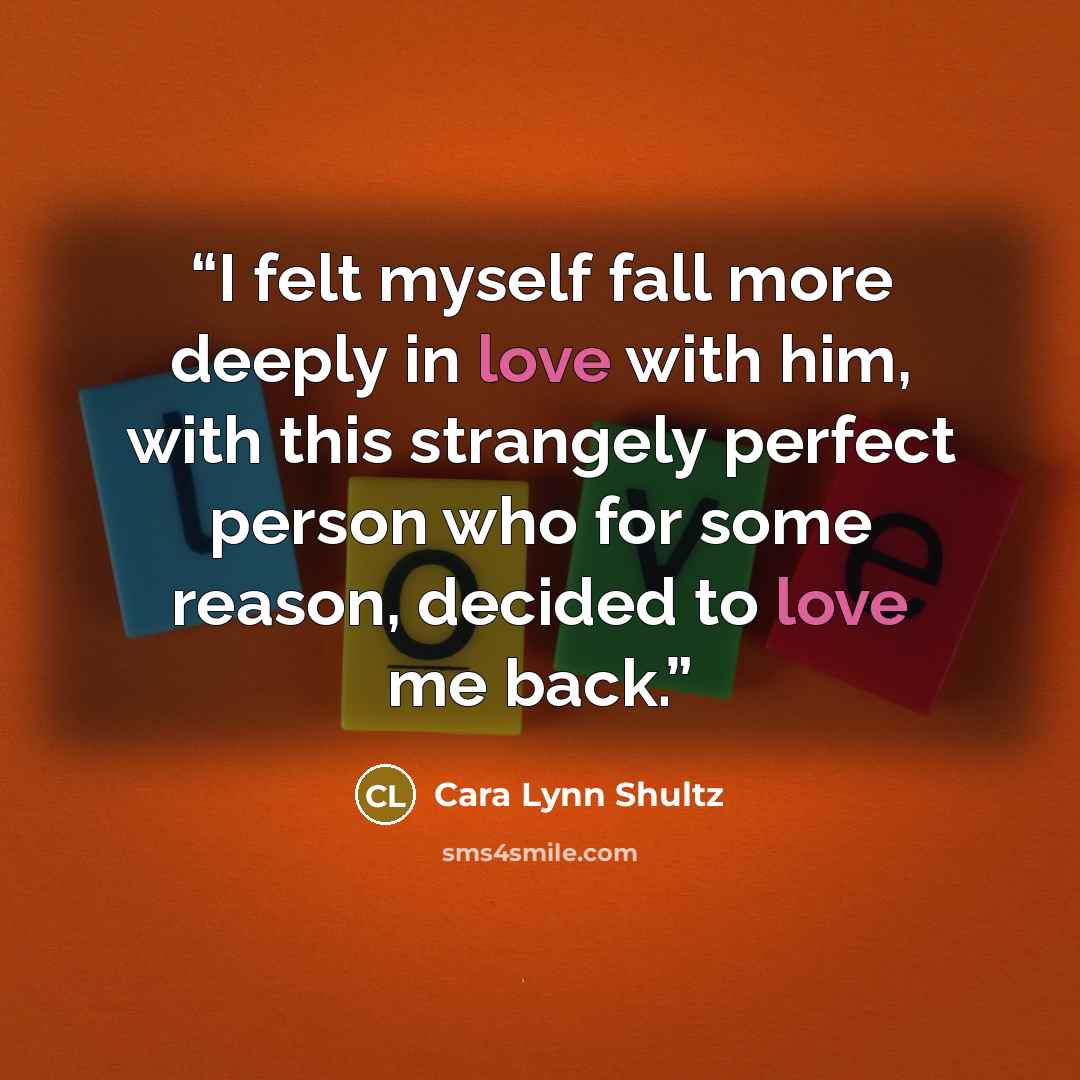 “I felt myself fall more deeply in love with him, with this strangely perfect person who for some reason, decided to love me back.” quote by Cara Lynn Shultz