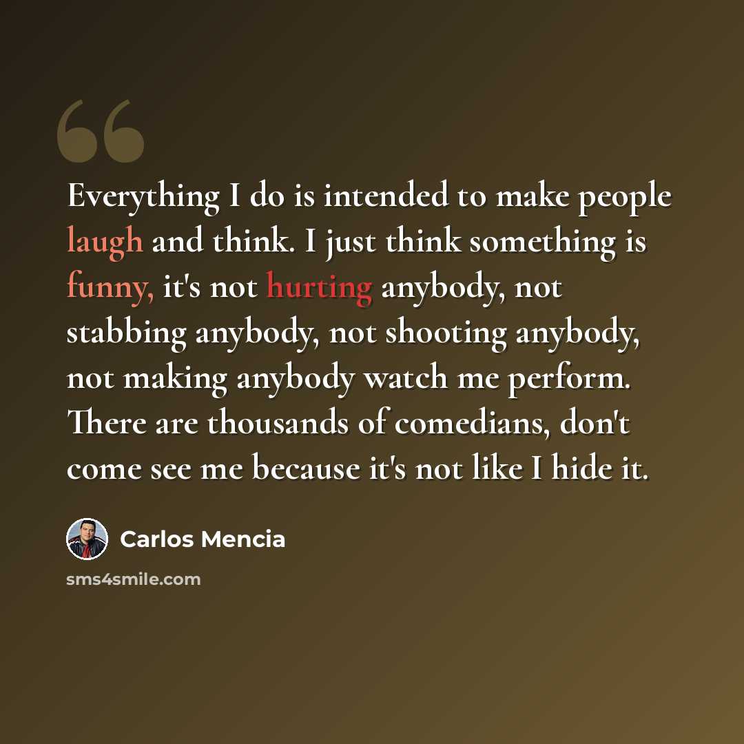 “Everything I do is intended to make people laugh and think. I just think something is funny, it's not hurting anybody, not stabbing anybody, not shooting anybody, not making anybody watch me perform. There are thousands of comedians, don't come see me because it's not like I hide it.” quote by Carlos Mencia