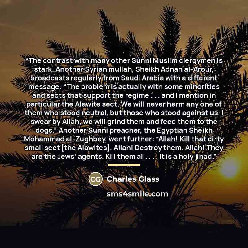 “The contrast with many other Sunni Muslim clergymen is stark. Another Syrian mullah, Sheikh Adnan al-Arour, broadcasts regularly from Saudi Arabia with a different message: “The problem is actually with some minorities and sects that support the regime . . . and I mention in particular the Alawite…” quote by Charles Glass