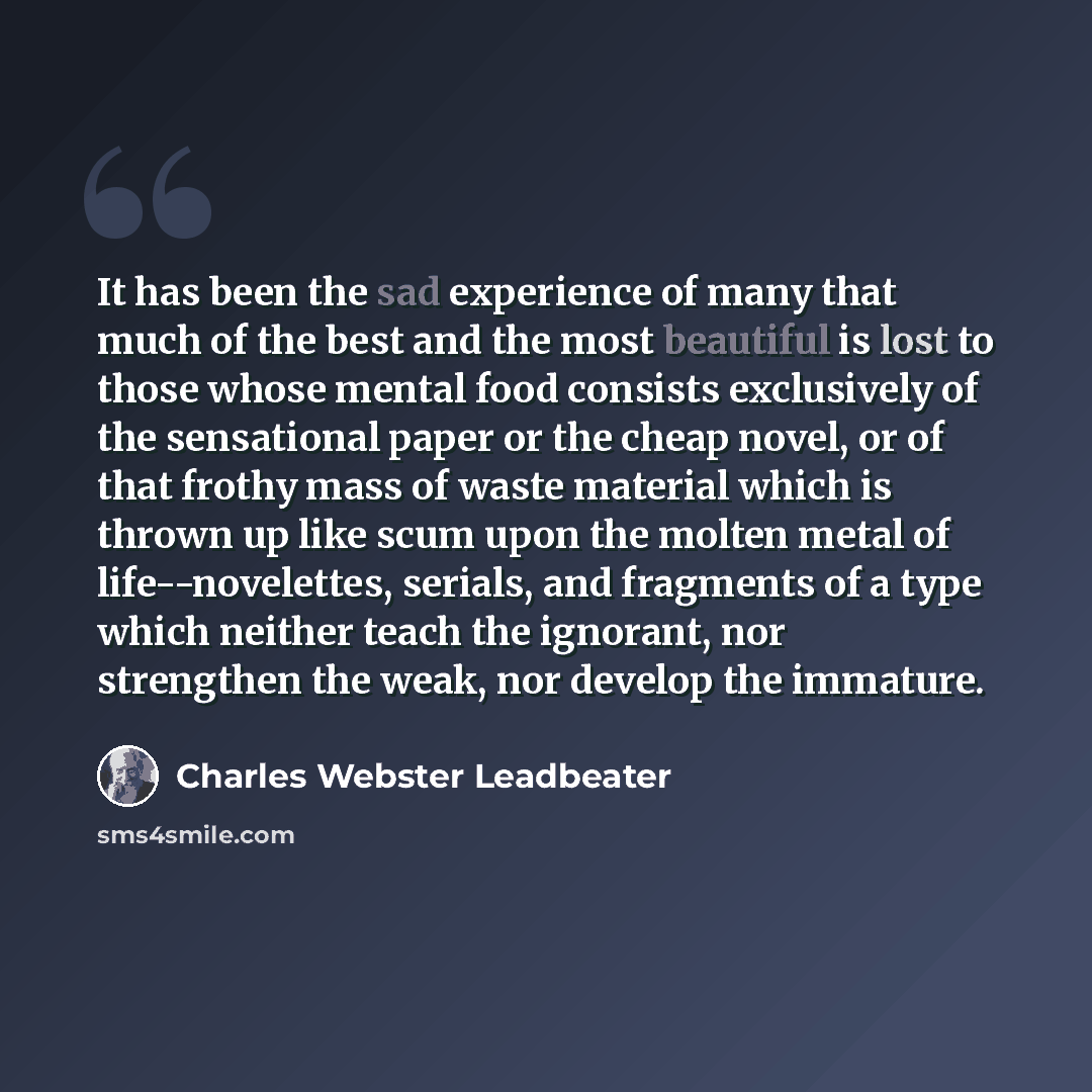 “It has been the sad experience of many that much of the best and the most beautiful is lost to those whose mental food consists exclusively of the sensational paper or the cheap novel, or of that frothy mass of waste material which is thrown up like scum upon the molten metal of life--novelettes…” quote by Charles Webster Leadbeater