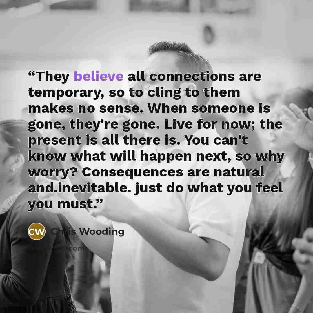 “They believe all connections are temporary, so to cling to them makes no sense. When someone is gone, they're gone. Live for now; the present is all there is. You can't know what will happen next, so why worry? Consequences are natural and.inevitable. just do what you feel you must.” quote by Chris Wooding