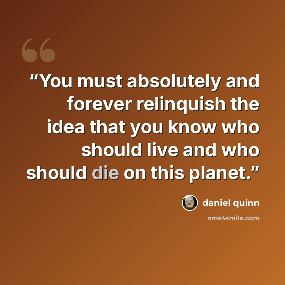 “You must absolutely and forever relinquish the idea that you know who should live and who should die on this planet.” quote by Daniel Quinn