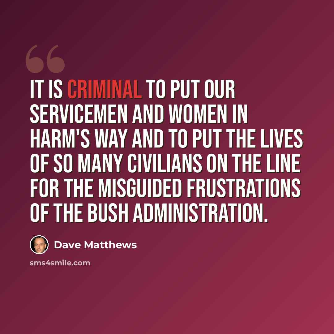 “It is criminal to put our servicemen and women in harm's way and to put the lives of so many civilians on the line for the misguided frustrations of the Bush administration.” quote by Dave Matthews