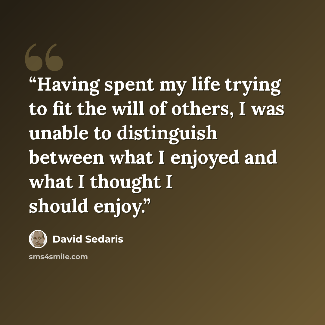 “Having spent my life trying to fit the will of others, I was unable to distinguish between what I enjoyed and what I thought I should enjoy.” quote by David Sedaris