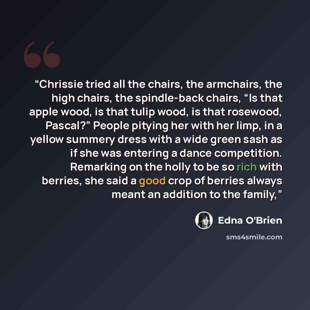 “Chrissie tried all the chairs, the armchairs, the high chairs, the spindle-back chairs, “Is that apple wood, is that tulip wood, is that rosewood, Pascal?” People pitying her with her limp, in a yellow summery dress with a wide green sash as if she was entering a dance competition. Remarking on…” quote by Edna O'Brien