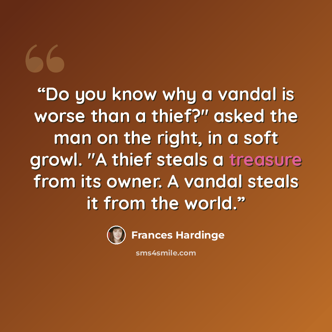 “Do you know why a vandal is worse than a thief?" asked the man on the right, in a soft growl. "A thief steals a treasure from its owner. A vandal steals it from the world.” quote by Frances Hardinge