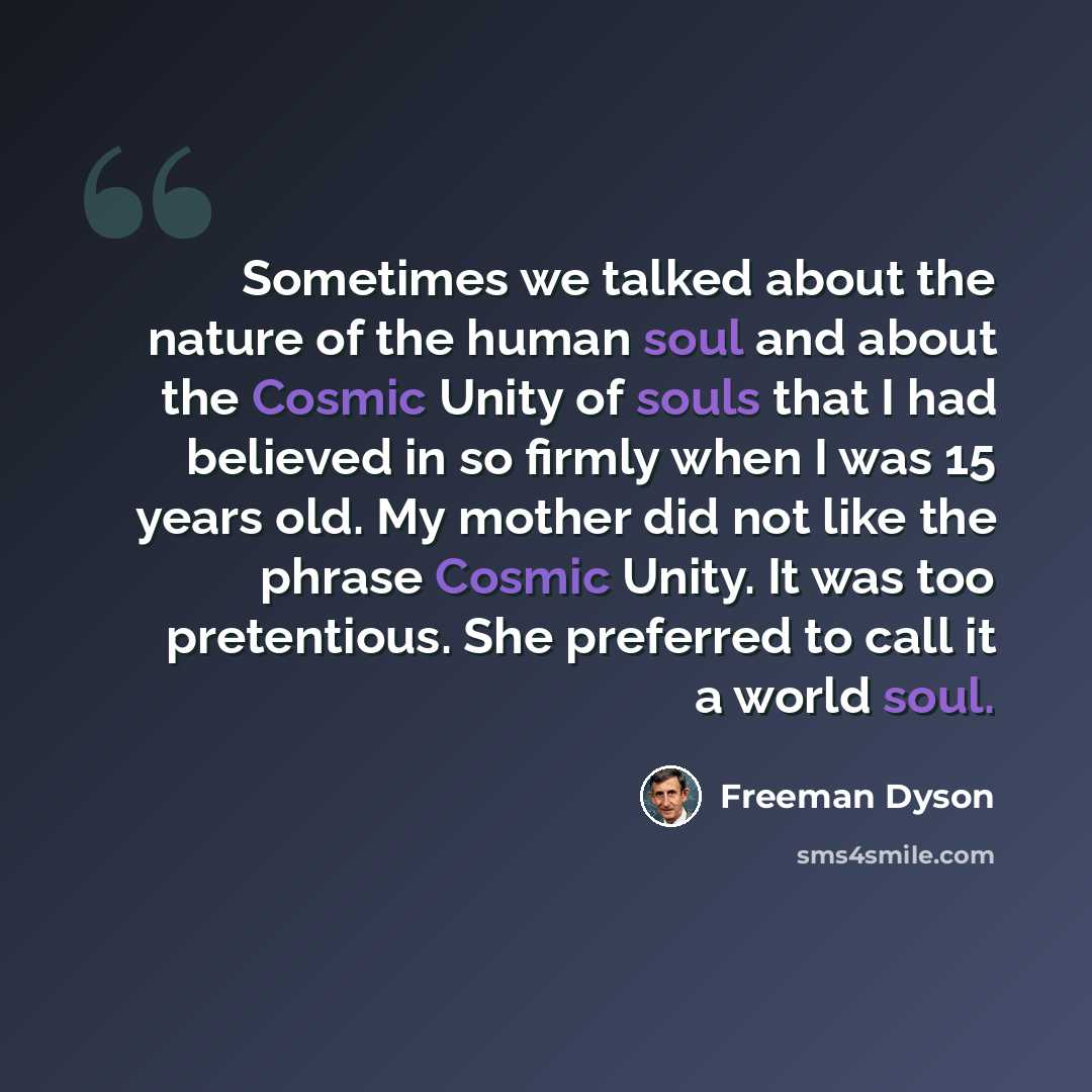 “Sometimes we talked about the nature of the human soul and about the Cosmic Unity of souls that I had believed in so firmly when I was 15 years old. My mother did not like the phrase Cosmic Unity. It was too pretentious. She preferred to call it a world soul.” quote by Freeman Dyson