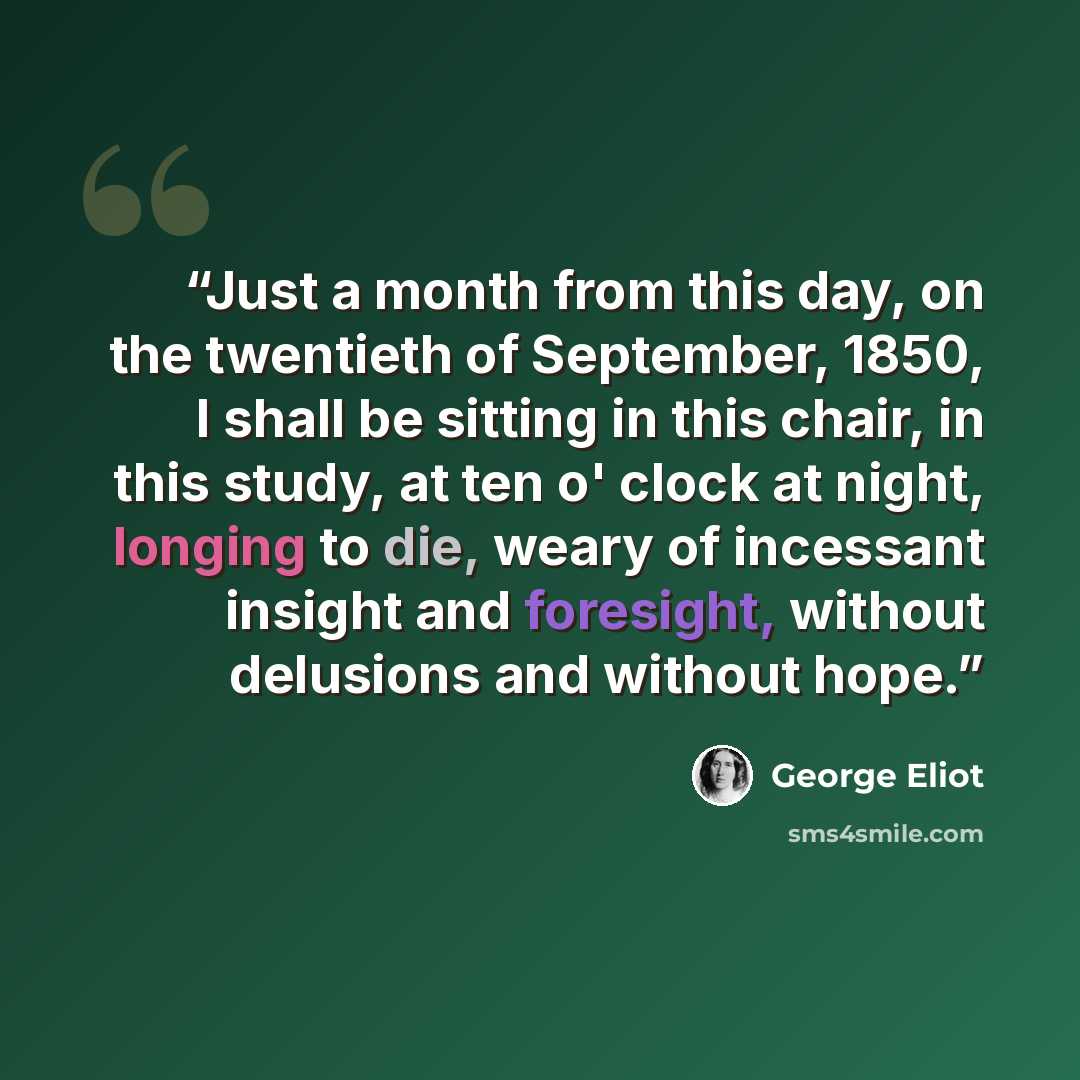 “Just a month from this day, on the twentieth of September, 1850, I shall be sitting in this chair, in this study, at ten o' clock at night, longing to die, weary of incessant insight and foresight, without delusions and without hope.” quote by George Eliot