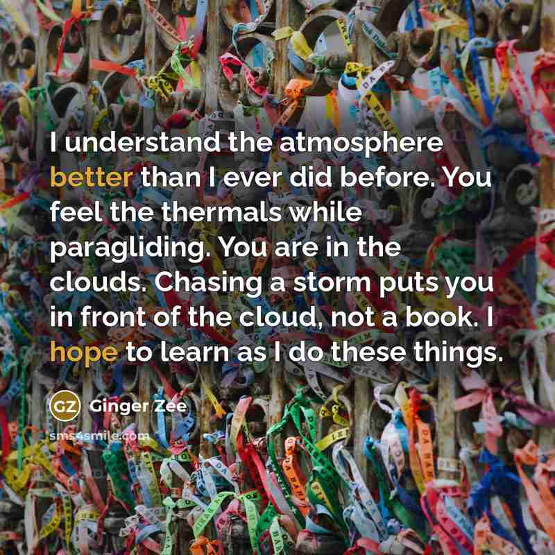 “I understand the atmosphere better than I ever did before. You feel the thermals while paragliding. You are in the clouds. Chasing a storm puts you in front of the cloud, not a book. I hope to learn as I do these things.” quote by Ginger Zee