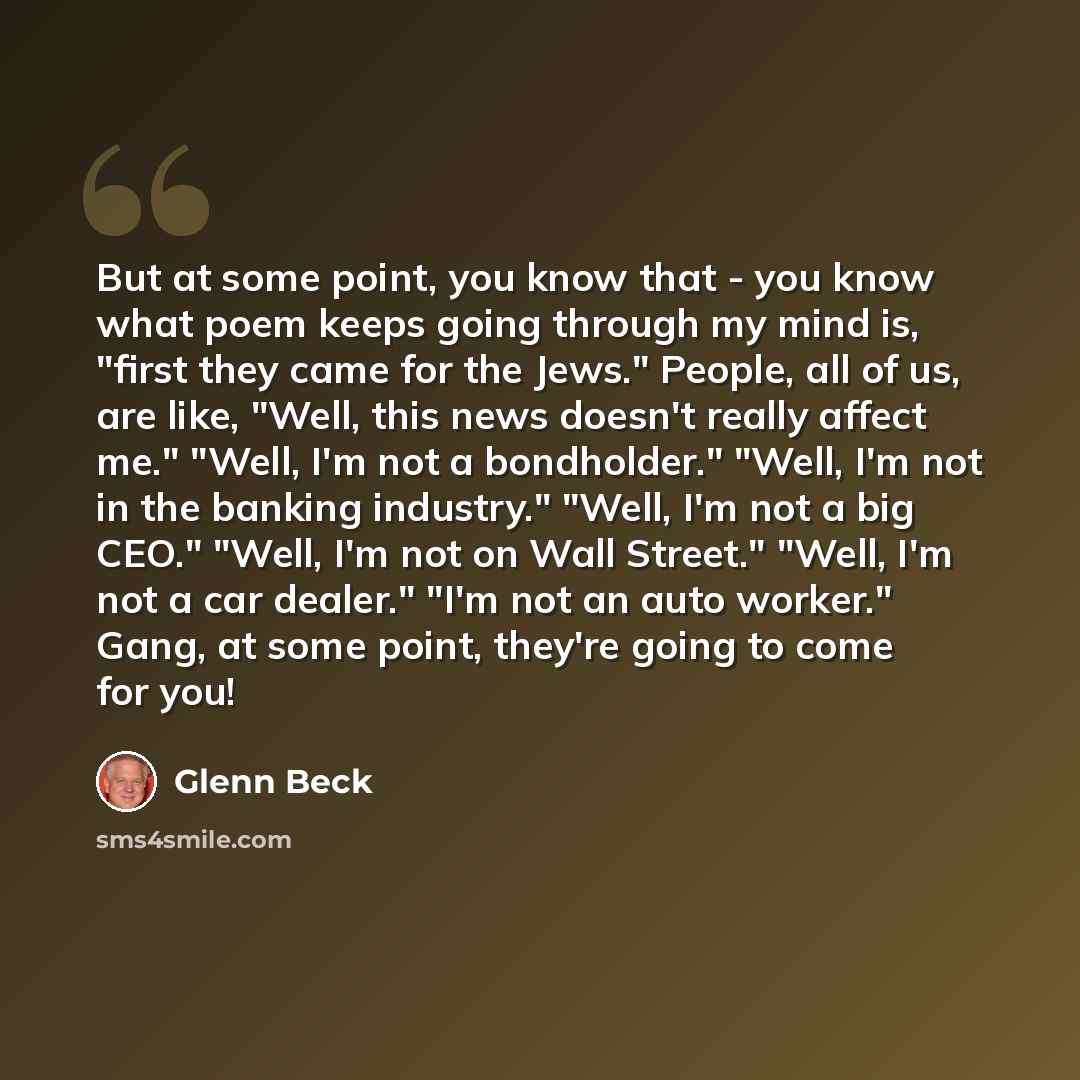 “But at some point, you know that - you know what poem keeps going through my mind is, "first they came for the Jews." People, all of us, are like, "Well, this news doesn't really affect me." "Well, I'm not a bondholder." "Well, I'm not in the banking industry." "Well, I'm not a big CEO." "Well…” quote by Glenn Beck