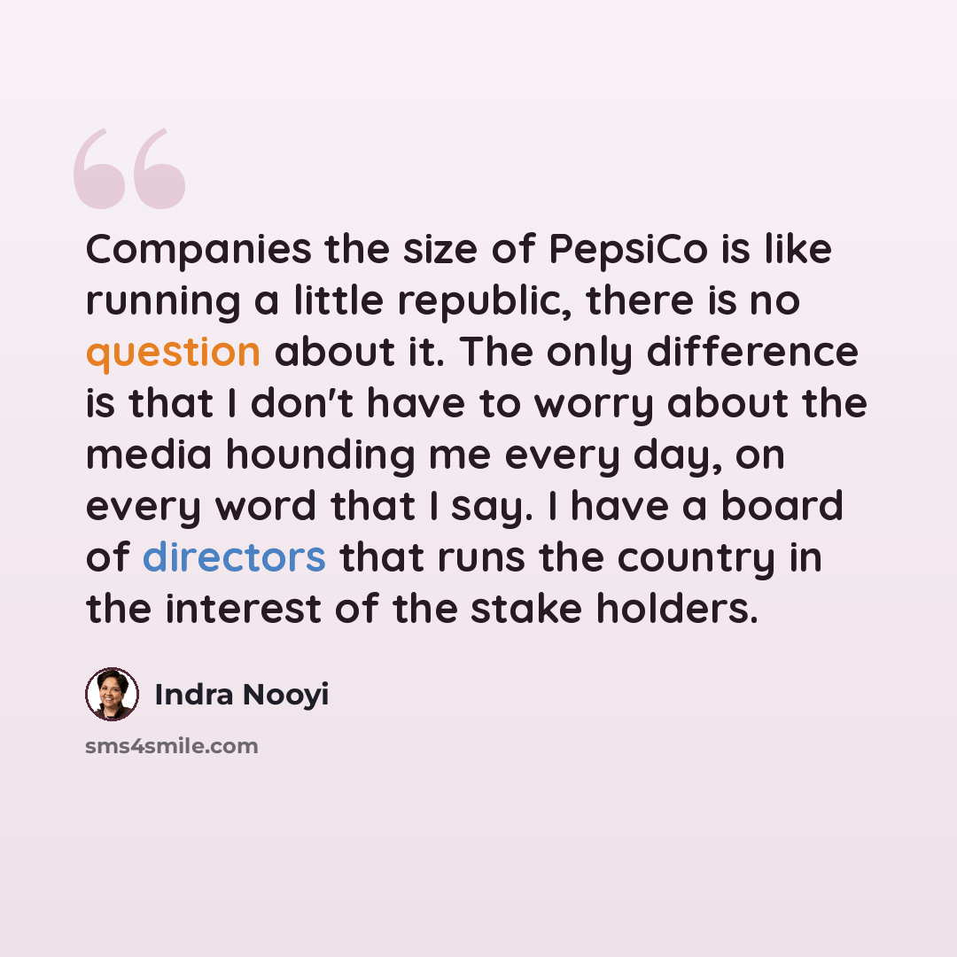 “Companies the size of PepsiCo is like running a little republic, there is no question about it. The only difference is that I don't have to worry about the media hounding me every day, on every word that I say. I have a board of directors that runs the country in the interest of the stake holders.” quote by Indra Nooyi