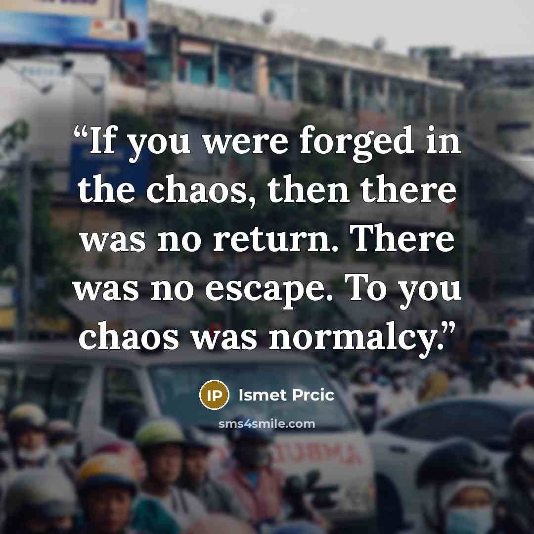 “If you were forged in the chaos, then there was no return. There was no escape. To you chaos was normalcy.” quote by Ismet Prcic