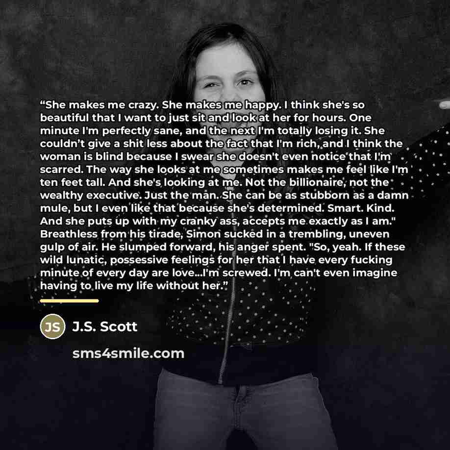 “She makes me crazy. She makes me happy. I think she's so beautiful that I want to just sit and look at her for hours. One minute I'm perfectly sane, and the next I'm totally losing it. She couldn’t give a shit less about the fact that I'm rich, and I think the woman is blind because I swear she…” quote by J.S. Scott
